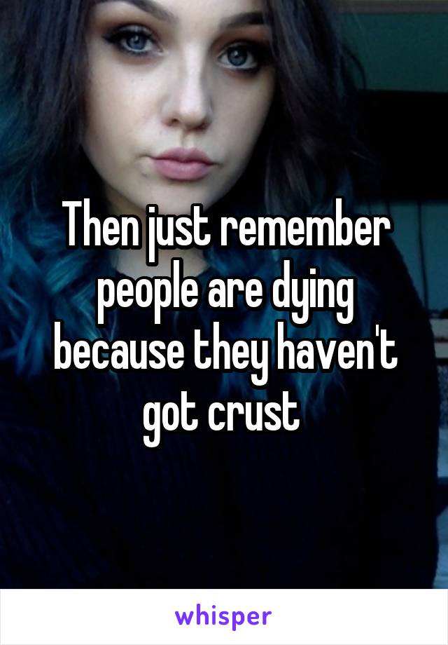 Then just remember people are dying because they haven't got crust 