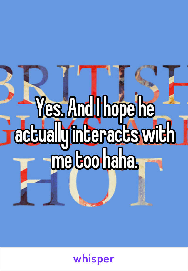 Yes. And I hope he actually interacts with me too haha.