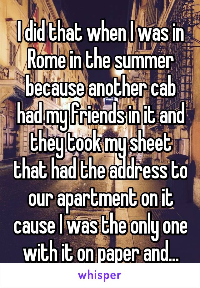 I did that when I was in Rome in the summer because another cab had my friends in it and they took my sheet that had the address to our apartment on it cause I was the only one with it on paper and...