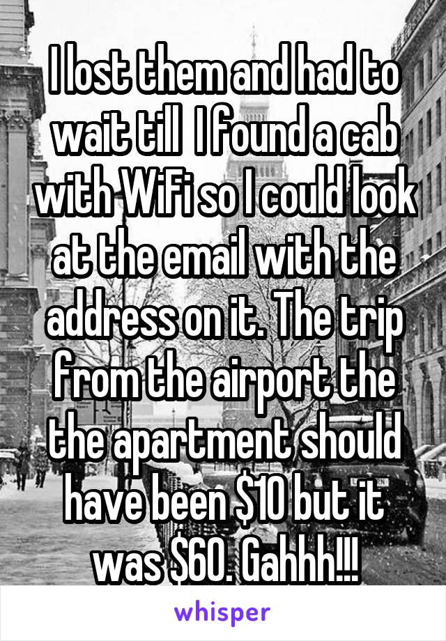 I lost them and had to wait till  I found a cab with WiFi so I could look at the email with the address on it. The trip from the airport the the apartment should have been $10 but it was $60. Gahhh!!!