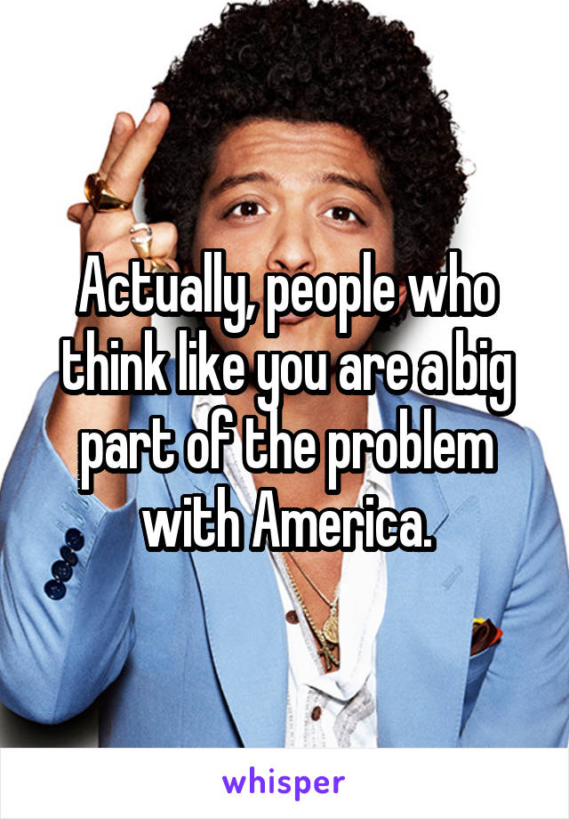 Actually, people who think like you are a big part of the problem with America.