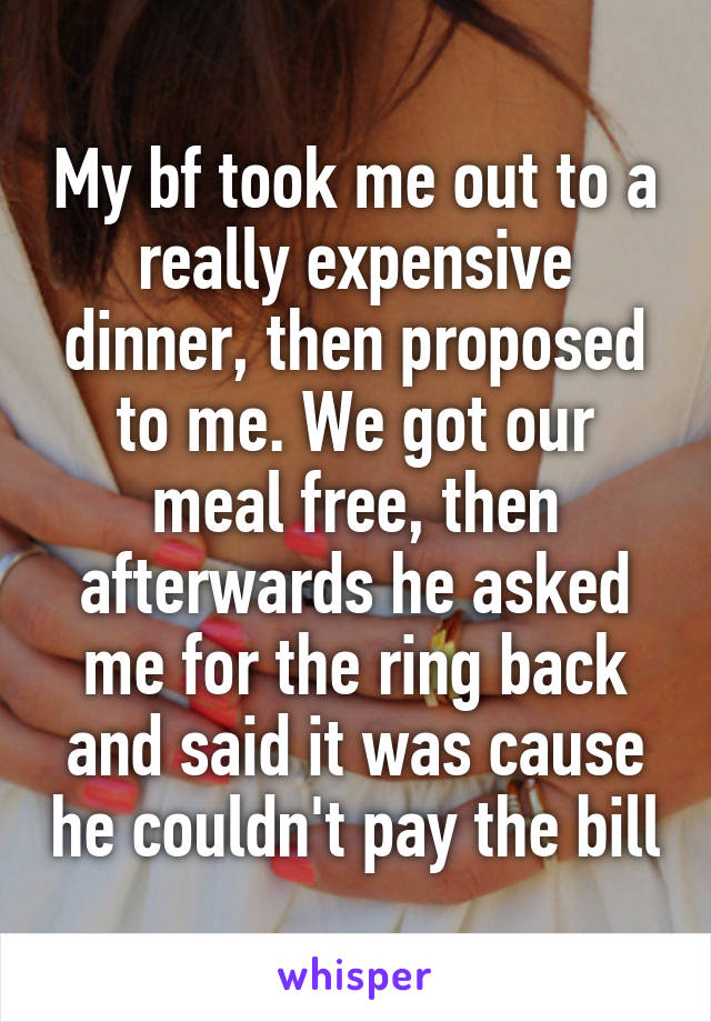My bf took me out to a really expensive dinner, then proposed to me. We got our meal free, then afterwards he asked me for the ring back and said it was cause he couldn't pay the bill