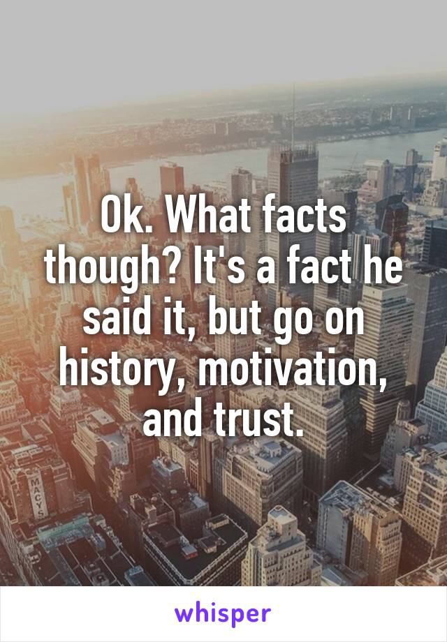 Ok. What facts though? It's a fact he said it, but go on history, motivation, and trust.