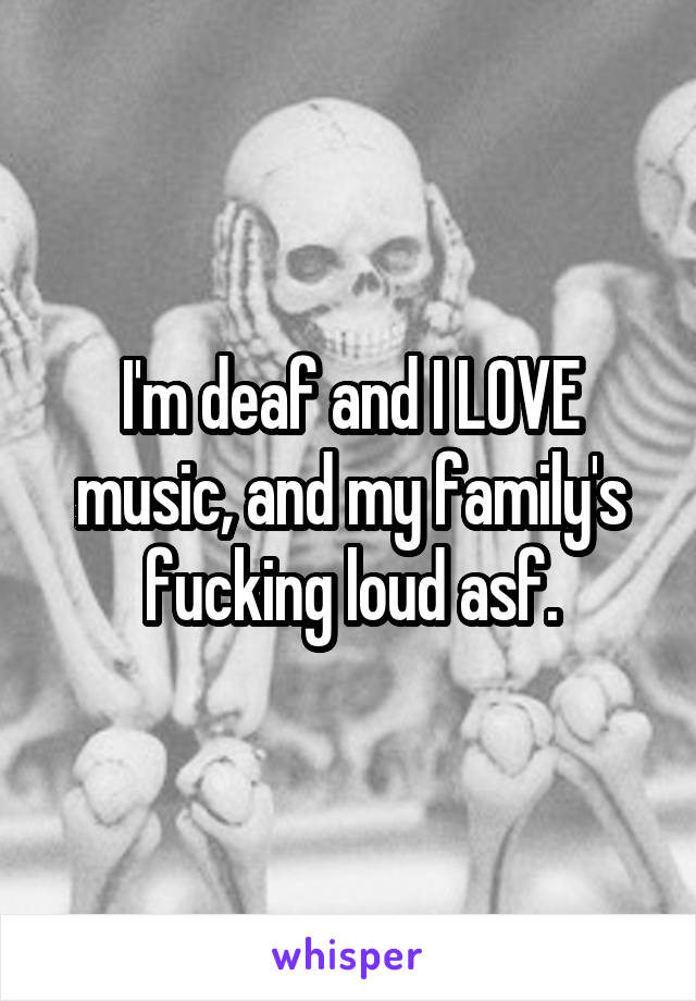 I'm deaf and I LOVE music, and my family's fucking loud asf.