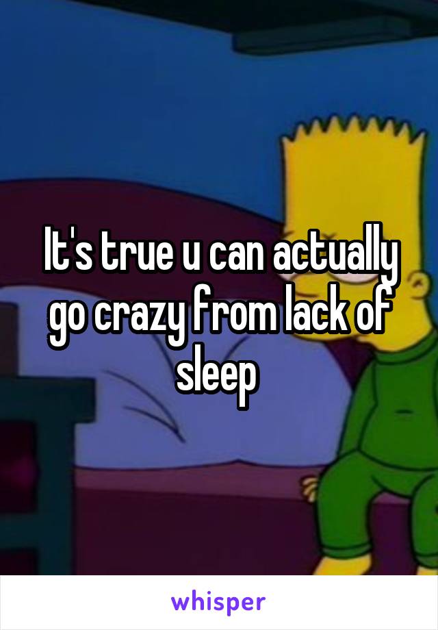 It's true u can actually go crazy from lack of sleep 