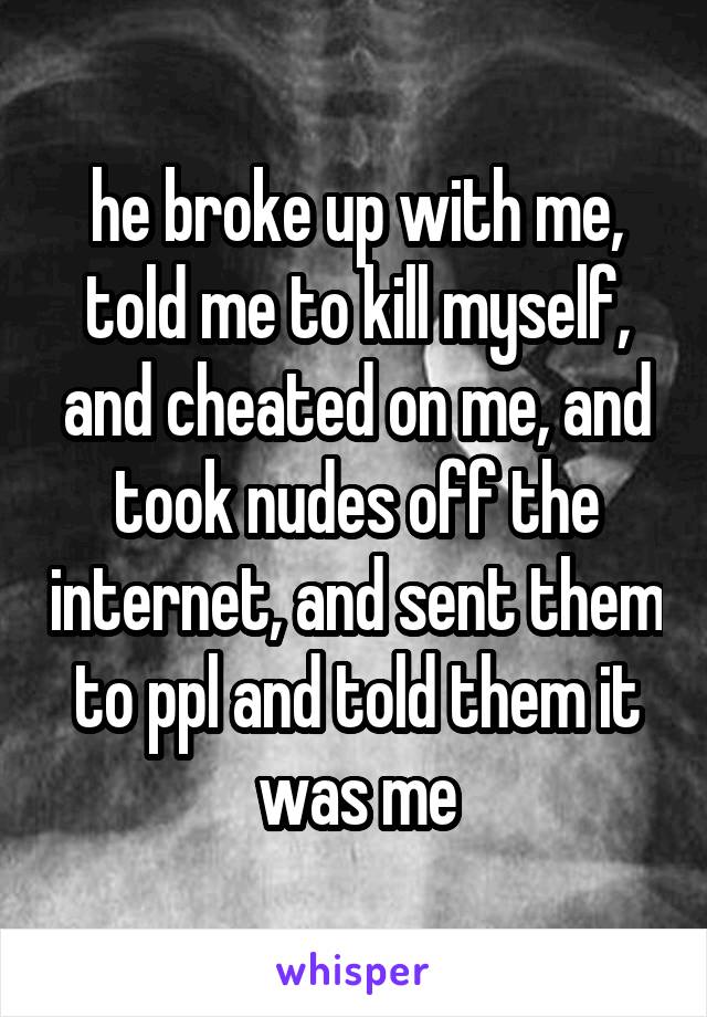 he broke up with me, told me to kill myself, and cheated on me, and took nudes off the internet, and sent them to ppl and told them it was me