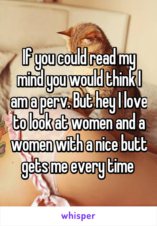 If you could read my mind you would think I am a perv. But hey I love to look at women and a women with a nice butt gets me every time 