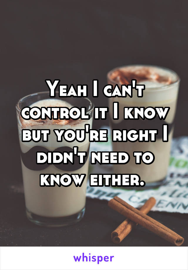 Yeah I can't control it I know but you're right I didn't need to know either. 