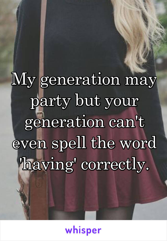 My generation may party but your generation can't even spell the word 'having' correctly.
