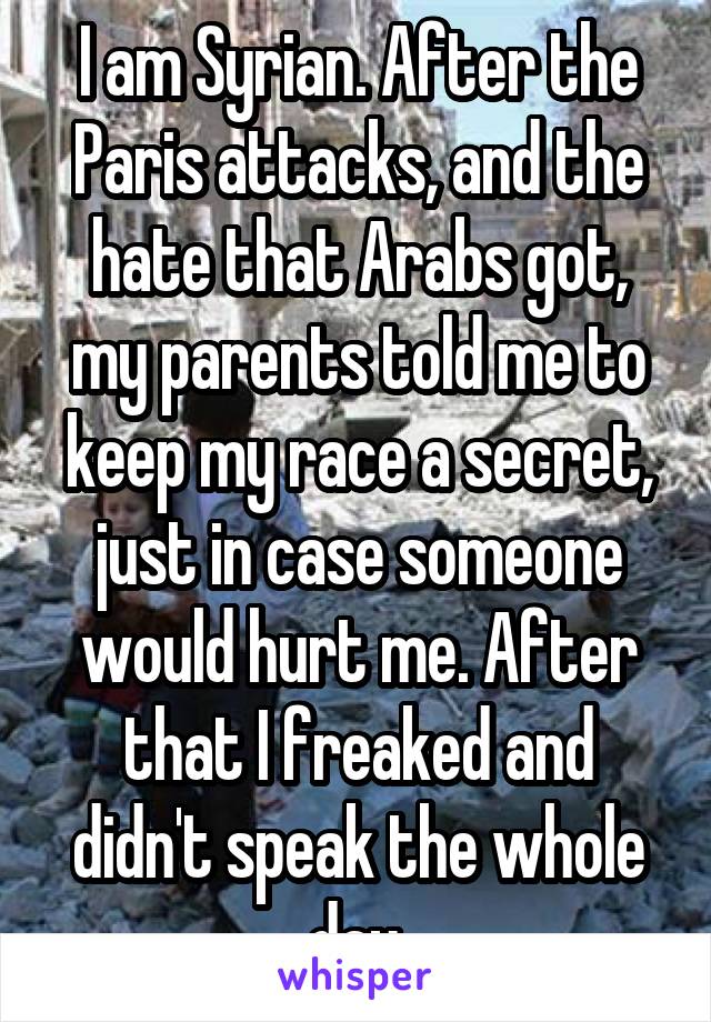 I am Syrian. After the Paris attacks, and the hate that Arabs got, my parents told me to keep my race a secret, just in case someone would hurt me. After that I freaked and didn't speak the whole day.