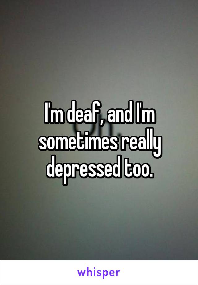 I'm deaf, and I'm sometimes really depressed too.