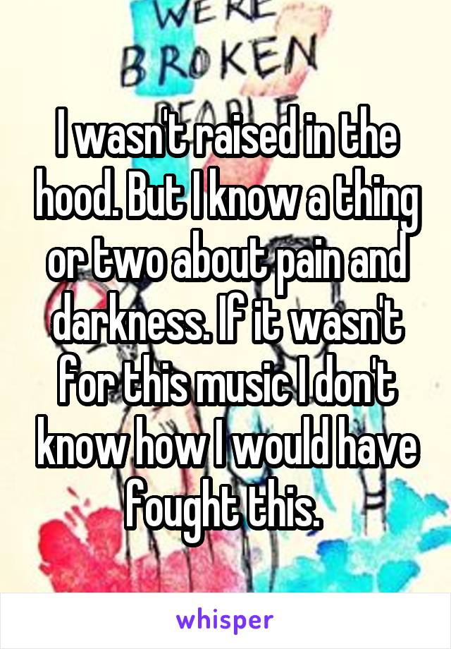 I wasn't raised in the hood. But I know a thing or two about pain and darkness. If it wasn't for this music I don't know how I would have fought this. 