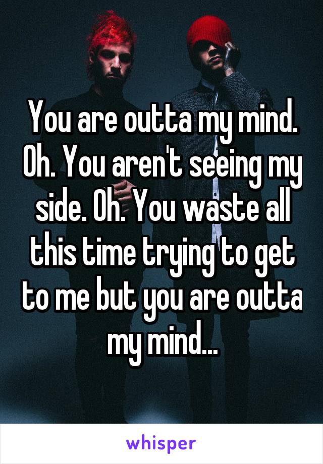 You are outta my mind. Oh. You aren't seeing my side. Oh. You waste all this time trying to get to me but you are outta my mind...