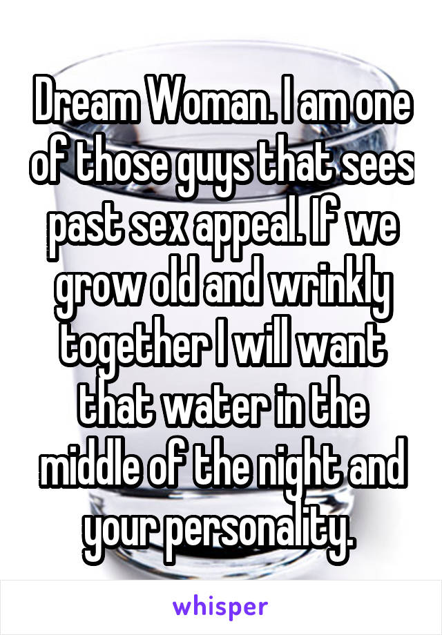 Dream Woman. I am one of those guys that sees past sex appeal. If we grow old and wrinkly together I will want that water in the middle of the night and your personality. 