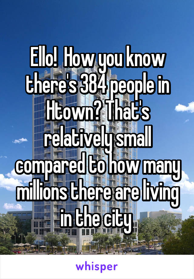 Ello!  How you know there's 384 people in Htown? That's relatively small compared to how many millions there are living in the city 