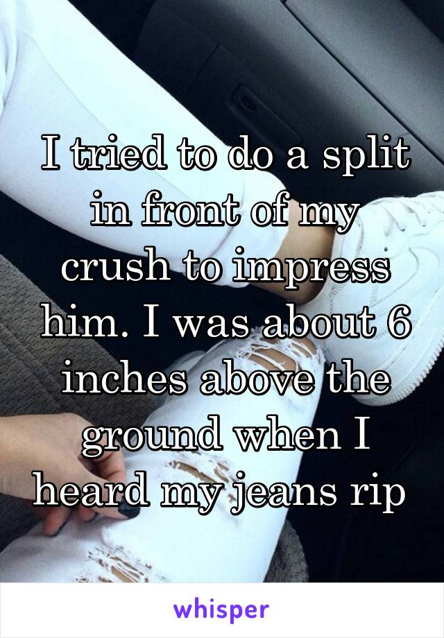 I tried to do a split in front of my crush to impress him. I was about 6 inches above the ground when I heard my jeans rip 