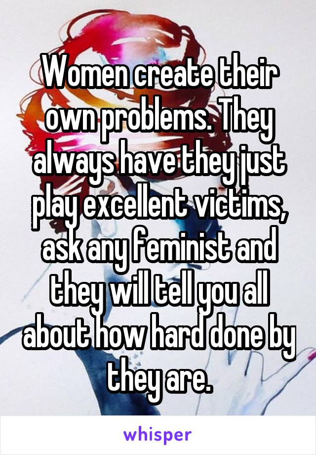 Women create their own problems. They always have they just play excellent victims, ask any feminist and they will tell you all about how hard done by they are.