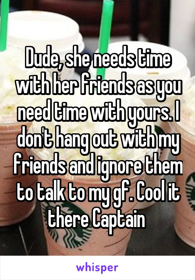 Dude, she needs time with her friends as you need time with yours. I don't hang out with my friends and ignore them to talk to my gf. Cool it there Captain 