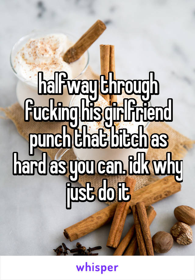 halfway through fucking his girlfriend punch that bitch as hard as you can. idk why just do it