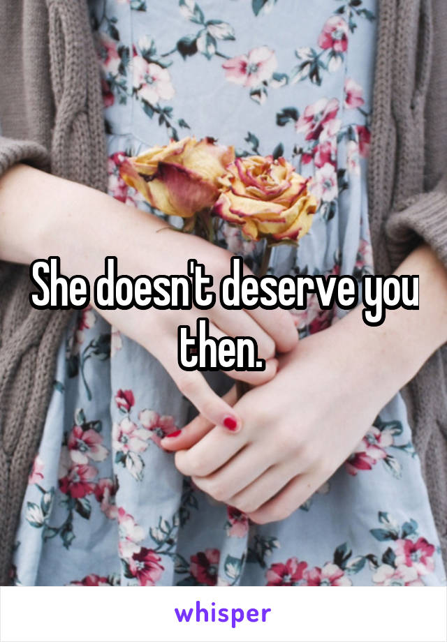 She doesn't deserve you then. 