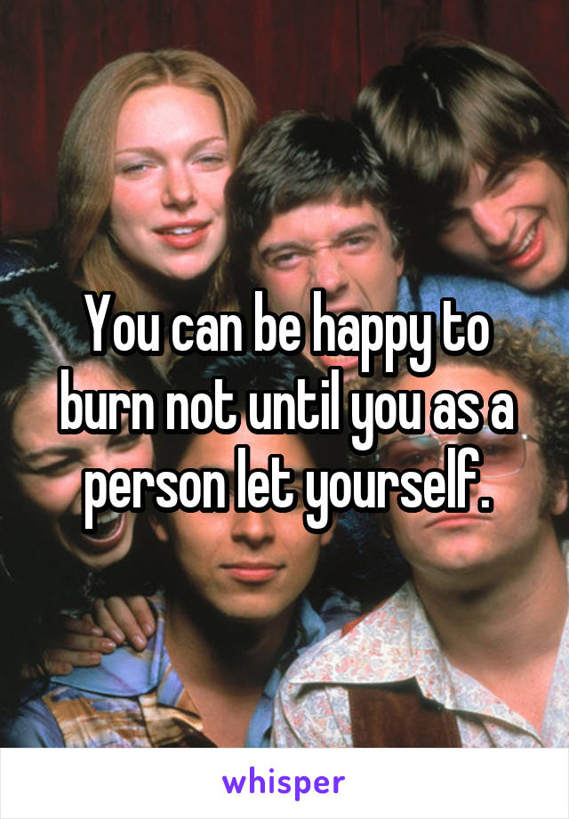 You can be happy to burn not until you as a person let yourself.