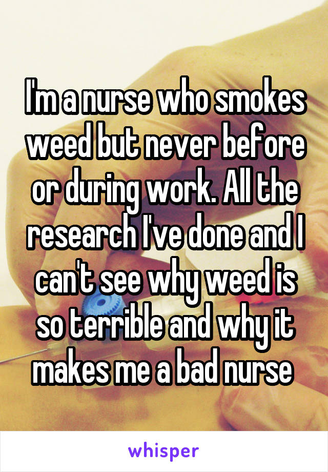 I'm a nurse who smokes weed but never before or during work. All the research I've done and I can't see why weed is so terrible and why it makes me a bad nurse 