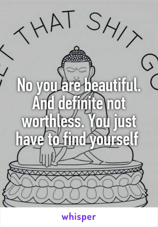 No you are beautiful. And definite not worthless. You just have to find yourself 