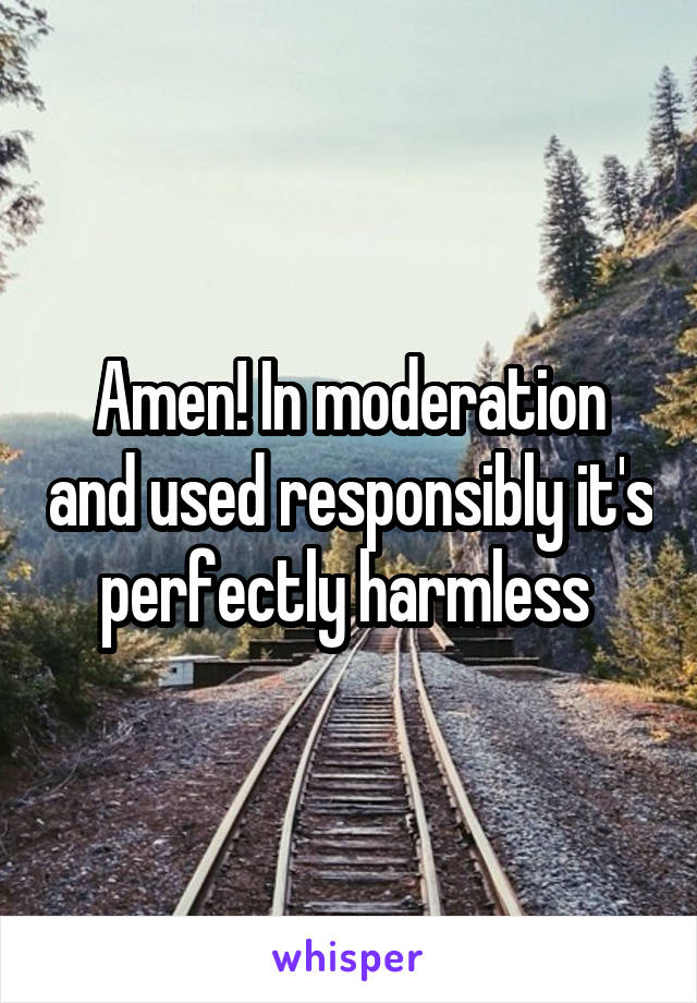 Amen! In moderation and used responsibly it's perfectly harmless 