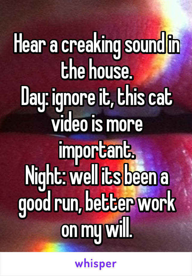 Hear a creaking sound in the house.
Day: ignore it, this cat video is more important.
Night: well its been a good run, better work on my will.