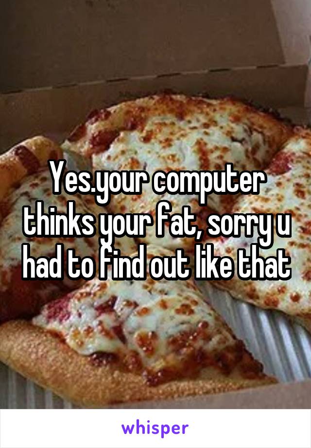 Yes.your computer thinks your fat, sorry u had to find out like that