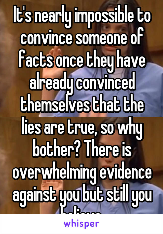 It's nearly impossible to convince someone of facts once they have already convinced themselves that the lies are true, so why bother? There is overwhelming evidence against you but still you believe.