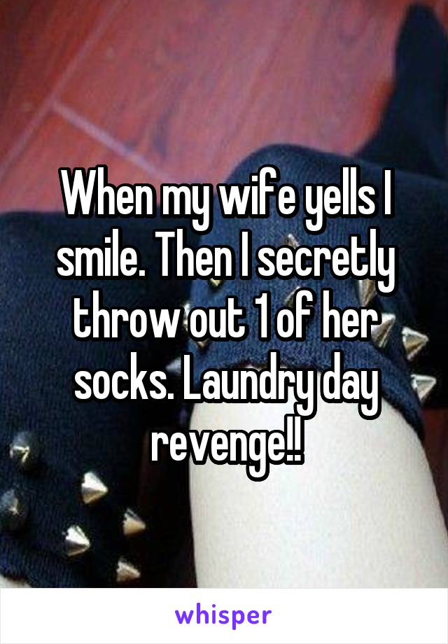 When my wife yells I smile. Then I secretly throw out 1 of her socks. Laundry day revenge!!