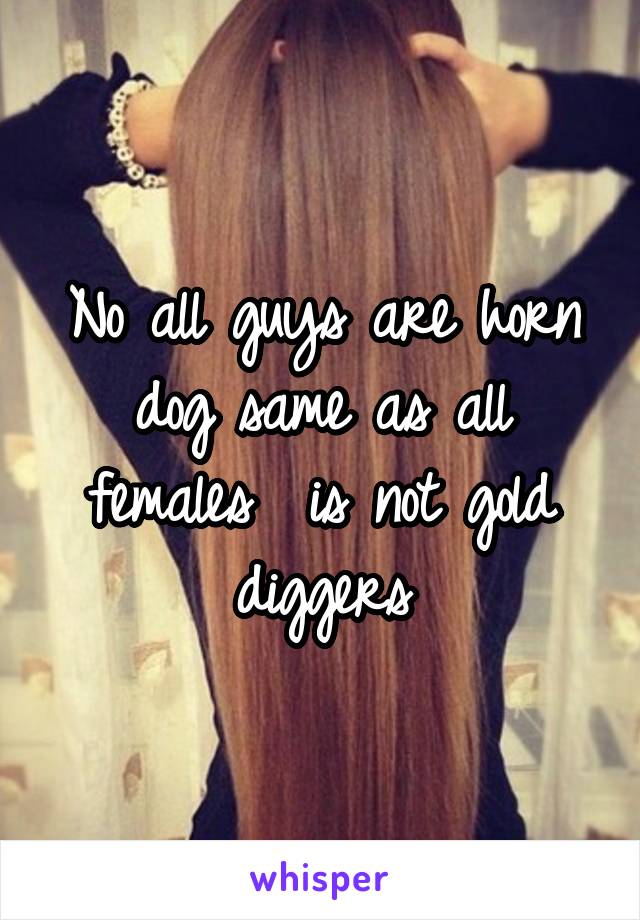 No all guys are horn dog same as all females  is not gold diggers