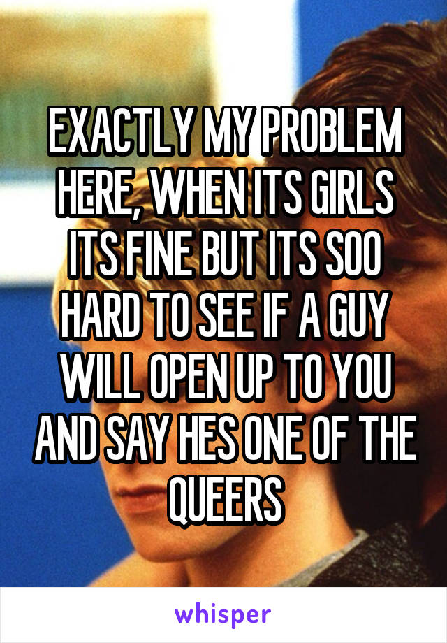 EXACTLY MY PROBLEM HERE, WHEN ITS GIRLS ITS FINE BUT ITS SOO HARD TO SEE IF A GUY WILL OPEN UP TO YOU AND SAY HES ONE OF THE QUEERS