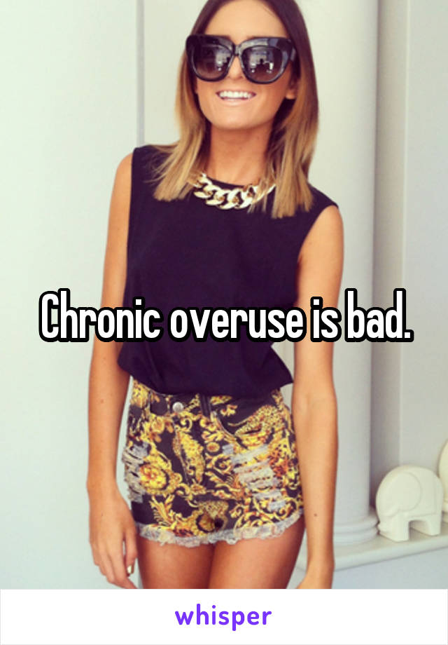 Chronic overuse is bad.