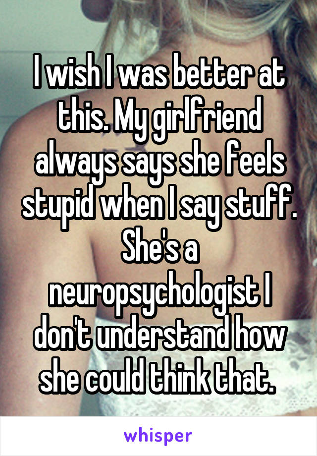 I wish I was better at this. My girlfriend always says she feels stupid when I say stuff. She's a neuropsychologist I don't understand how she could think that. 