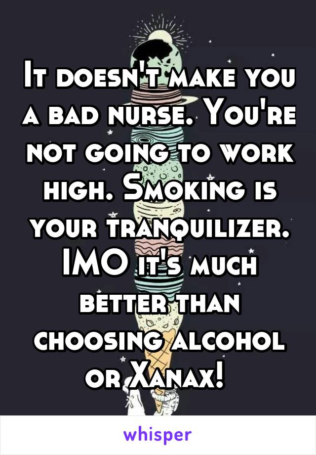 It doesn't make you a bad nurse. You're not going to work high. Smoking is your tranquilizer. IMO it's much better than choosing alcohol or Xanax! 