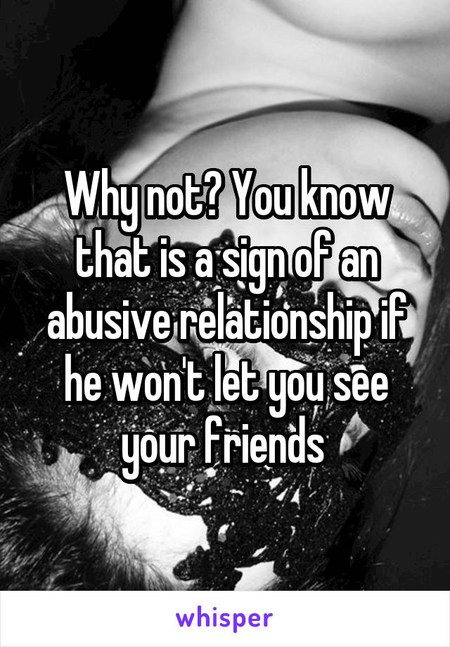 Why not? You know that is a sign of an abusive relationship if he won't let you see your friends 