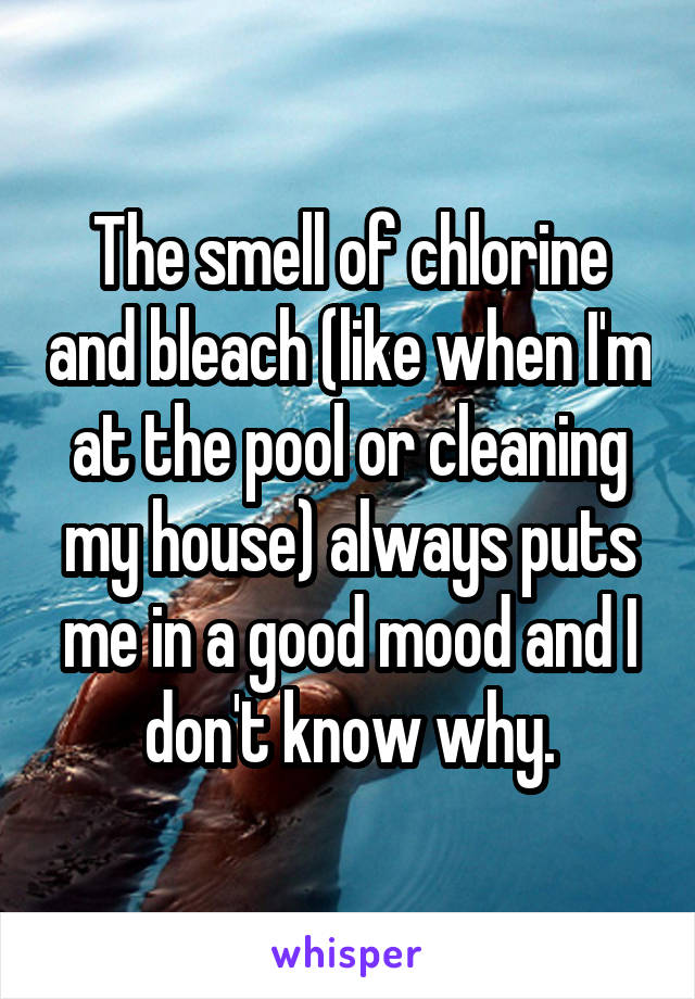 The smell of chlorine and bleach (like when I'm at the pool or cleaning my house) always puts me in a good mood and I don't know why.