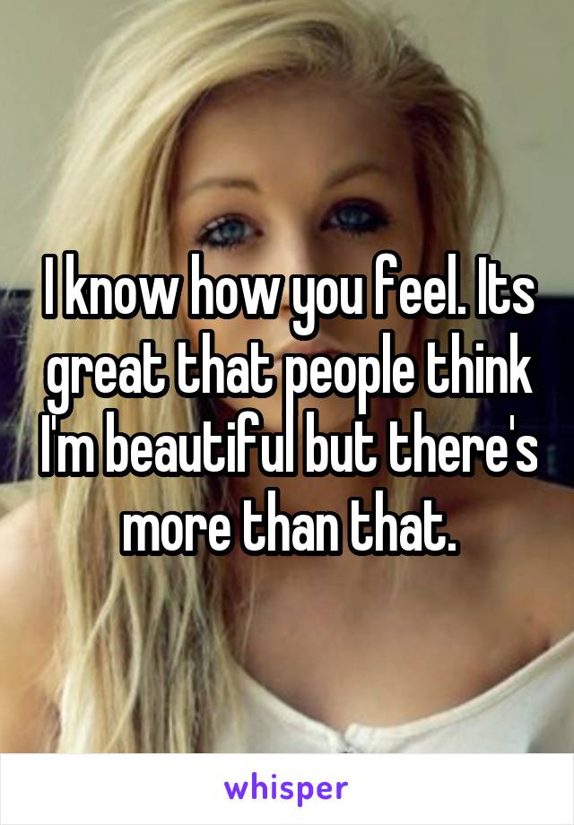 I know how you feel. Its great that people think I'm beautiful but there's more than that.