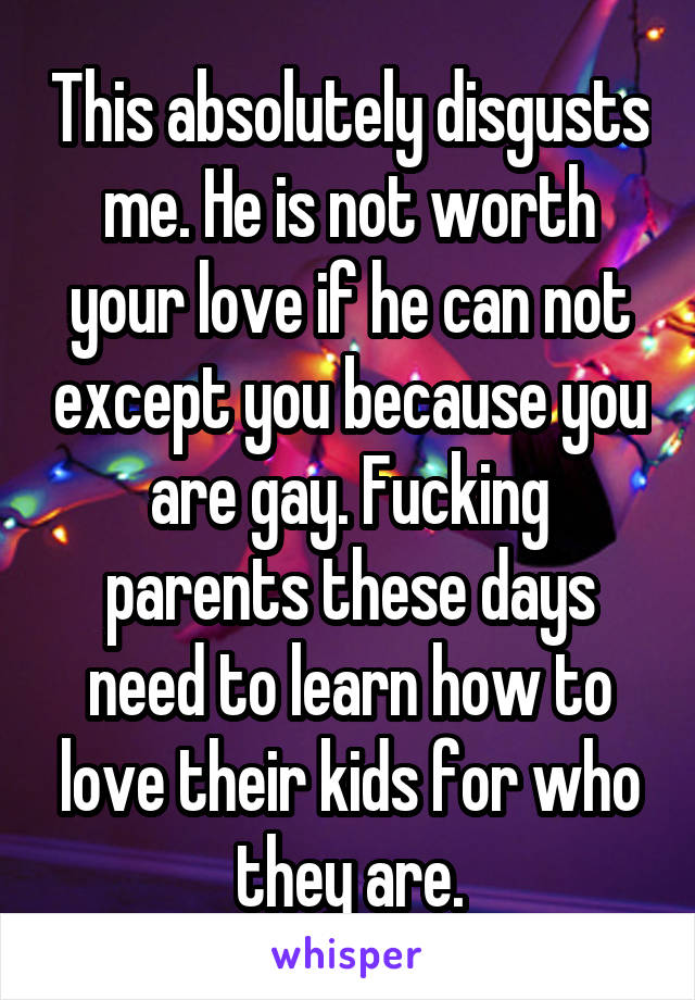 This absolutely disgusts me. He is not worth your love if he can not except you because you are gay. Fucking parents these days need to learn how to love their kids for who they are.