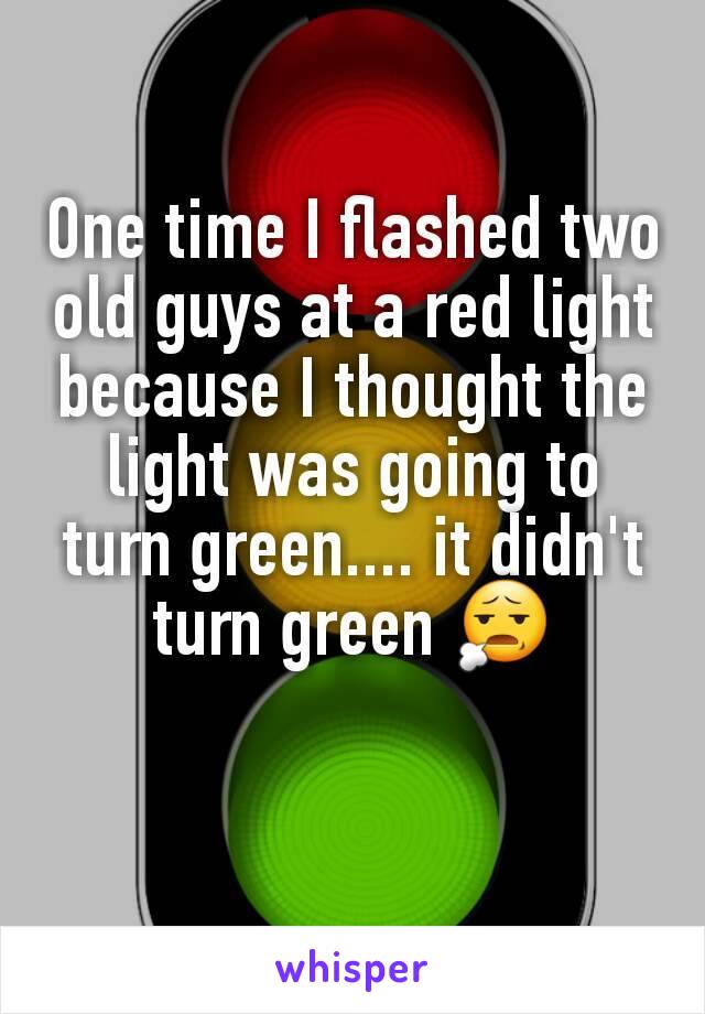 One time I flashed two old guys at a red light because I thought the light was going to turn green.... it didn't turn green 😧