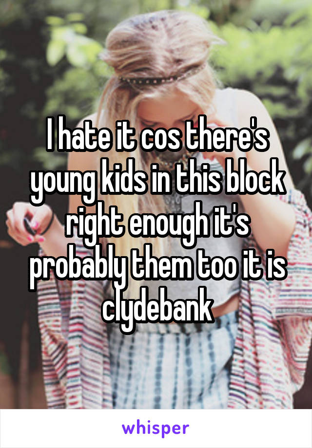 I hate it cos there's young kids in this block right enough it's probably them too it is clydebank
