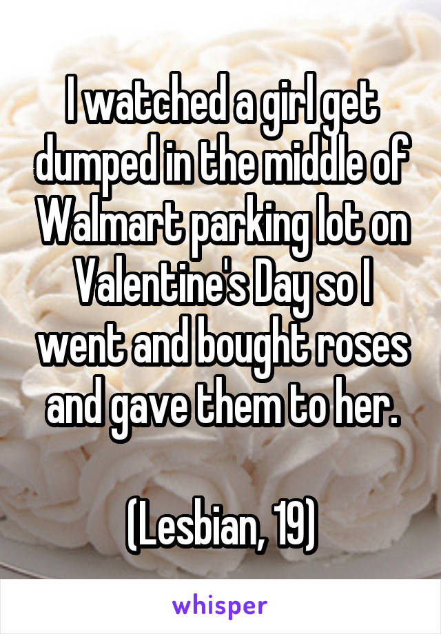 I watched a girl get dumped in the middle of Walmart parking lot on Valentine's Day so I went and bought roses and gave them to her.

(Lesbian, 19)