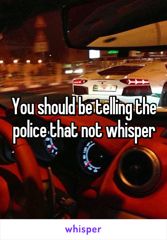 You should be telling the police that not whisper