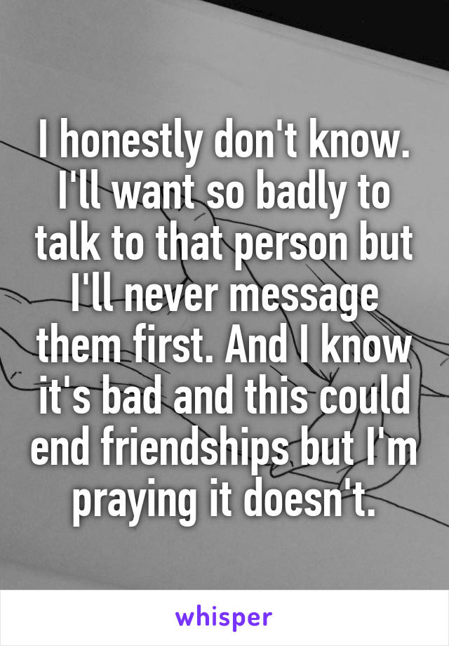 I honestly don't know. I'll want so badly to talk to that person but I'll never message them first. And I know it's bad and this could end friendships but I'm praying it doesn't.