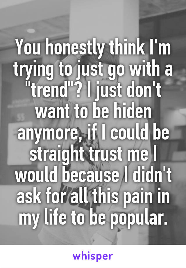 You honestly think I'm trying to just go with a "trend"? I just don't want to be hiden anymore, if I could be straight trust me I would because I didn't ask for all this pain in my life to be popular.