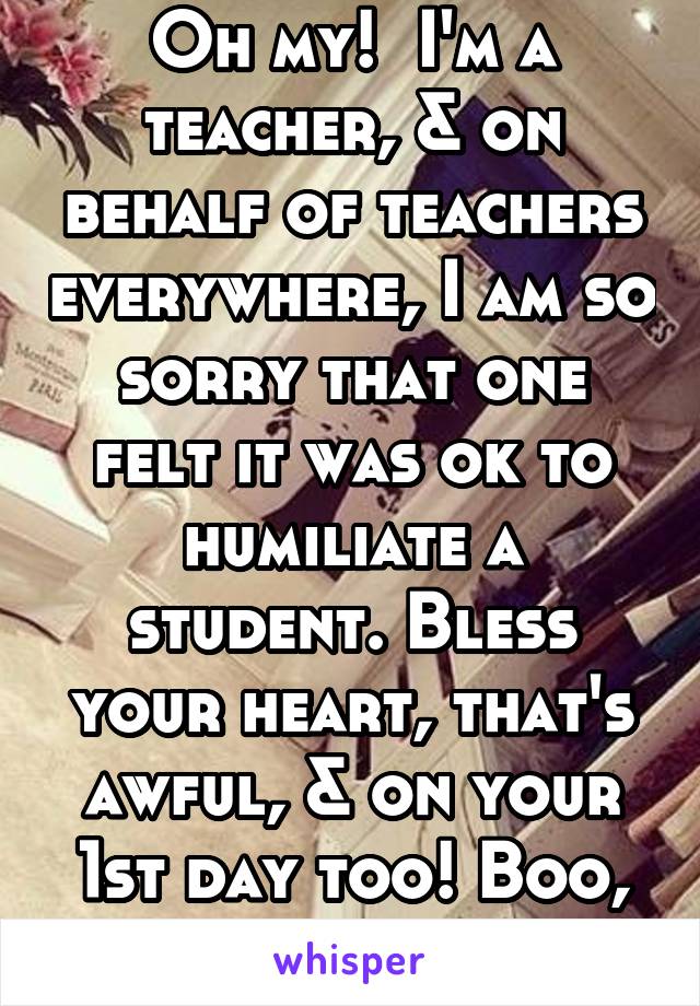 Oh my!  I'm a teacher, & on behalf of teachers everywhere, I am so sorry that one felt it was ok to humiliate a student. Bless your heart, that's awful, & on your 1st day too! Boo, bad teacher!