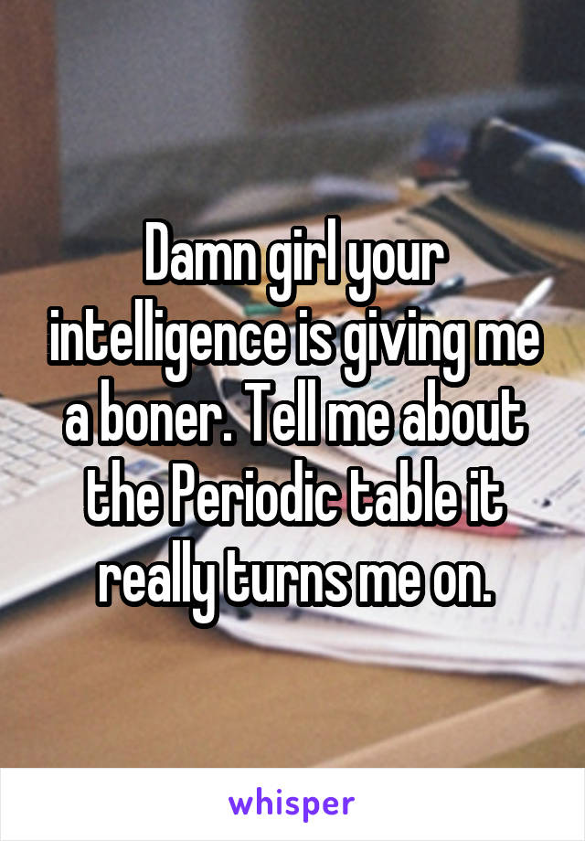 Damn girl your intelligence is giving me a boner. Tell me about the Periodic table it really turns me on.