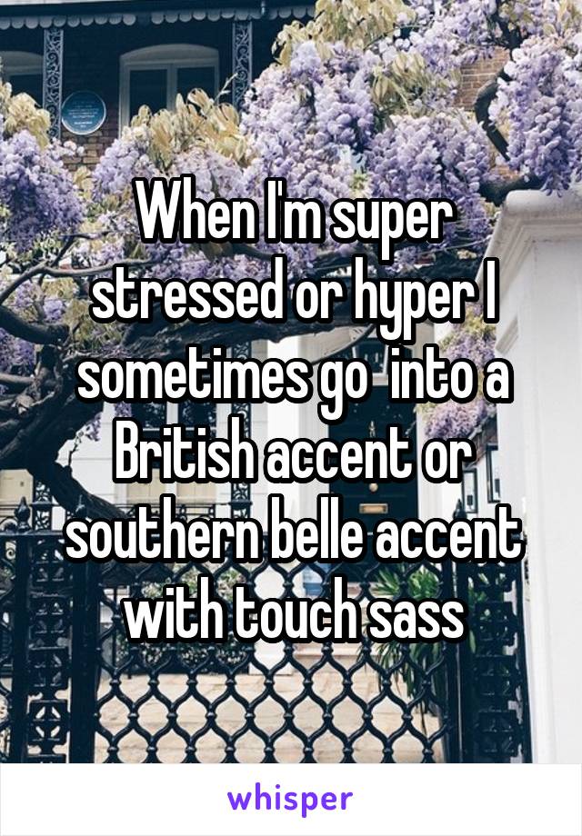 When I'm super stressed or hyper I sometimes go  into a British accent or southern belle accent with touch sass
